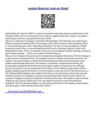 Applied Behavior Analysis Model
Applied behavior analysis (ABA) is a type of systematic instruction using seven dimensions to be
considered ABA. The seven dimensions are as follows; applied, behavioral, analytic, conceptual,
technological, effective, and generality (Leach, 2014)
There are a multitude of strategies to teach the ABA paradigm. The following essay shall discuss
different methods of teaching ABA. One strategy used in ABA is most–to–least prompting. Most–
to–least prompting starts with a single physical prompt. The most–to–least prompting is a faded
prompting system. Most–to–least prompting has three levels of prompts; physical, model, and
independent (Collins, 2012). An example of most–to–least prompting would be teaching a student to
start washing machine. ... Show more content on Helpwriting.net ...
There are two strategies that can be used to incorporate nontargeted information. The first strategy is
to add content to instructional trial. An example would be to include sight words into lessons for
reading. The second strategy would be observational learning. Observational learning is when
students learn through observation. The teacher is a facilitator in observational learning. By
incorporating nontargeted information into lesson plans teachers are becoming more efficient
because the teacher is saving instructional time (Collins, 2012) Another strategy used in ABA is
shaping. Shaping requires the teacher to reward students, as they get closer to the desired behavior.
The thinking behind shaping is the student will continue to be motivated to achieve the next step.
Teachers are able to use shaping to set short–term goals then build on them (Leach, 2014). An
example of shaping is teaching a student how to brush his/her teeth. The teacher would reward the
student for each step the student does. First, the student would get a reward for getting the
toothbrush. Then for putting toothpaste on, and turning on the faucet. The shaping would continue
until the student is able to brush his/her teeth without
... Get more on HelpWriting.net ...
 