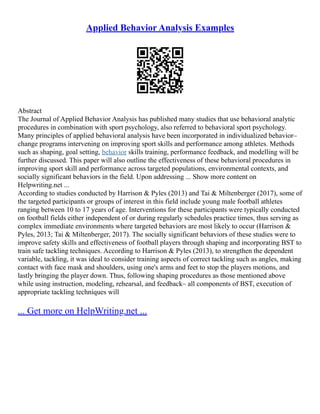 Applied Behavior Analysis Examples
Abstract
The Journal of Applied Behavior Analysis has published many studies that use behavioral analytic
procedures in combination with sport psychology, also referred to behavioral sport psychology.
Many principles of applied behavioral analysis have been incorporated in individualized behavior–
change programs intervening on improving sport skills and performance among athletes. Methods
such as shaping, goal setting, behavior skills training, performance feedback, and modelling will be
further discussed. This paper will also outline the effectiveness of these behavioral procedures in
improving sport skill and performance across targeted populations, environmental contexts, and
socially significant behaviors in the field. Upon addressing ... Show more content on
Helpwriting.net ...
According to studies conducted by Harrison & Pyles (2013) and Tai & Miltenberger (2017), some of
the targeted participants or groups of interest in this field include young male football athletes
ranging between 10 to 17 years of age. Interventions for these participants were typically conducted
on football fields either independent of or during regularly schedules practice times, thus serving as
complex immediate environments where targeted behaviors are most likely to occur (Harrison &
Pyles, 2013; Tai & Miltenberger, 2017). The socially significant behaviors of these studies were to
improve safety skills and effectiveness of football players through shaping and incorporating BST to
train safe tackling techniques. According to Harrison & Pyles (2013), to strengthen the dependent
variable, tackling, it was ideal to consider training aspects of correct tackling such as angles, making
contact with face mask and shoulders, using one's arms and feet to stop the players motions, and
lastly bringing the player down. Thus, following shaping procedures as those mentioned above
while using instruction, modeling, rehearsal, and feedback– all components of BST, execution of
appropriate tackling techniques will
... Get more on HelpWriting.net ...
 