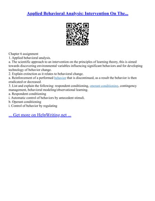 Applied Behavioral Analysis: Intervention On The...
Chapter 6 assignment
1. Applied behavioral analysis.
a. The scientific approach to an intervention on the principles of learning theory, this is aimed
towards discovering environmental variables influencing significant behaviors and for developing
technology of behavior change.
2. Explain extinction as it relates to behavioral change.
a. Reinforcement of a performed behavior that is discontinued, as a result the behavior is then
eradicated or decreased.
3. List and explain the following: respondent conditioning, operant conditioning, contingency
management, behavioral modeling/observational learning.
a. Respondent conditioning
i. Automatic control of behaviors by antecedent stimuli.
b. Operant conditioning
i. Control of behavior by regulating
... Get more on HelpWriting.net ...
 