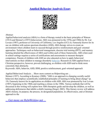 Applied Behavior Analysis Essay
Abstract
Applied behavioral analysis (ABA) is a form of therapy rooted in the basic principles of Watson
(1913) and Skinner's (1957) behaviorism. ABA was pioneered in the 1970s and 1980s by Dr. Ivar
Lovaas (1987), professor at University of California, Los Angeles (UCLA). Famously known for its
use on children with autism spectrum disorders (ASD), ABA therapy strives to create an
environment where children learn to succeed through positive reinforcement and goal–oriented
approaches. Techniques such as behavioral management, discrete trial training (DTT), and mastery
learning detailed the effectiveness of ABA used within each of these frameworks. ABA when used
in school settings requires a series of certifications and assessments to measure therapist
competency. Parents of children with ASD are also educated on how to apply behavioral
interventions on their children to manage disorderly behavior. Research on ABA applied from a
Christian perspective, however, proved challenging, as children with ASD tend to think more
concretely than abstractly.
Keywords: ABA, behavior, ASD, IHM, positive reinforcement, goal–oriented approach
Applied Behavioral Analysis ... Show more content on Helpwriting.net ...
Skinner (1957). According to Kearney (2008), "ABA is an approach to changing socially useful
behaviors that employs scientifically established principles of learning to bring about change" (p.
19). Famously known for its application on children with ASD, ABA was pioneered by Ivar Lovaas
(1987), beginning in the 1960s and reaching a climax in the 1980s. Various methods that will be
discussed in this writing will explore how ABA therapists guide and develop the children, as well as
addressing deficiencies that inhibit a child's learning (Siegel, 2003). This literary review will address
ABA's history, its purpose, the process, its designated population, its effectiveness, and a Christian
approach to the
... Get more on HelpWriting.net ...
 