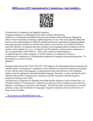 Differences Of Communicative Competence And Applied...
Communicative Competence and Applied Linguistics
Language teaching is a challenging task for many teachers and educators.
Teachers try to manipulate the different theories and methods while teaching any language to
achieve the best outcomes of learning. Applied linguistics is one of the most important fields that
focuses on the implementation of different methods and theories, detecting the popping problems
and analyzing theses problems to find the best solutions in for teachers. It is mainly the field of
study that identifies, investigates and offers solution to any language problems related to real life
situation. Since applied linguistics is related to real life problems, communicative competence is
also an important part in the fields of ... Show more content on Helpwriting.net ...
As applied linguistic studies language in real life situation, it is important to focus on
communicative competence as a fundamental component in language learning and acquisition. "In
the literature it can also be found
Alkhadi 3
3
language ability framework" (Yule 1996:197). This indicates the relationship between linguistic and
communication. Communicative competence is also referred to as linguistic competence according
to Yule; and this shows that language is communication and communication is not completed
without using the appropriate and understandable language. Therefore, it can be said that the main
difference between the Communicative competence and the Linguistic is that the linguistic
competence belongs to the whole
Communicative Competence or language knowledge that the students or native learners have. As
Chomsky defined it "Communicative competence is made up of four competence areas which are
linguistic, sociolinguistic, discourse, and strategic". The first one refers to knowing how to use the
grammar, syntax, and vocabulary of a language. Linguistic competence focuses on the terms of
using words. In another
... Get more on HelpWriting.net ...
 