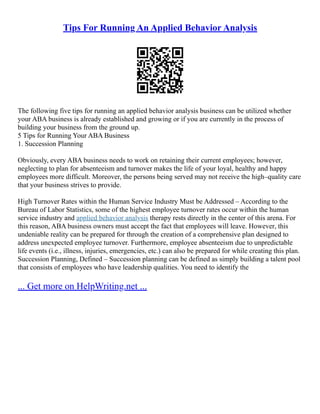 Tips For Running An Applied Behavior Analysis
The following five tips for running an applied behavior analysis business can be utilized whether
your ABA business is already established and growing or if you are currently in the process of
building your business from the ground up.
5 Tips for Running Your ABA Business
1. Succession Planning
Obviously, every ABA business needs to work on retaining their current employees; however,
neglecting to plan for absenteeism and turnover makes the life of your loyal, healthy and happy
employees more difficult. Moreover, the persons being served may not receive the high–quality care
that your business strives to provide.
High Turnover Rates within the Human Service Industry Must be Addressed – According to the
Bureau of Labor Statistics, some of the highest employee turnover rates occur within the human
service industry and applied behavior analysis therapy rests directly in the center of this arena. For
this reason, ABA business owners must accept the fact that employees will leave. However, this
undeniable reality can be prepared for through the creation of a comprehensive plan designed to
address unexpected employee turnover. Furthermore, employee absenteeism due to unpredictable
life events (i.e., illness, injuries, emergencies, etc.) can also be prepared for while creating this plan.
Succession Planning, Defined – Succession planning can be defined as simply building a talent pool
that consists of employees who have leadership qualities. You need to identify the
... Get more on HelpWriting.net ...
 