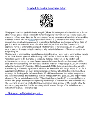 Applied Behavior Analysis ( Aba )
This paper focuses on applied behavior analysis (ABA). The concept of ABA in definition is the use
of knowledge gained within science of behavior to improve behaviors that are socially crucial. The
researchers of this paper focus not the importance of having parents use ABA training when working
with their children who have autism spectrum disorder (ASD). There has been a large amount of
research done on ABA techniques and it is something that has been used in many different fields of
practice. Areas such as social work, education, medicine, etc have benefited from the ABA
approach. Now it is important to distinguish what the views of parents using ABA are. Although
there is no specific or determined reasoning to why individuals become ... Show more content on
Helpwriting.net ...
This is why it is important that parents become trained in ABA. However, it is important that parents
do not think that one approach will solve any child 's autism difficulties. The idea of using a
"cookbook recipe" to fix their child is something that must be thrown out the window and
techniques that encourage parents to become educated about the broadness of autism should be
used. This includes learning how their child functions and ways to help design a ABA for their child
rather than basing it off of statistics (Dillenburger et al.,2004). Autism is an independent variable
when looking at this study, regardless of whatever we do the child will always have ASD. As for a
dependent variable there are many contributing factors that may effect the child with ASD. These
are things like having goals, such as quality of life, skills development, interaction, independence
and skills maintenance. These are things that can be regulated with a good ABA and empowerment
of parents. The current study consisted of 22 families in home–based ABA programs in Northern
Ireland. The groups were separated depending on the length of time they had been trained in ABA .
The long–term group were involved in the ABA program for an average of 35.5 months while the
short–term group were involved for an average of 6.1 months. The age of the individuals were
substantially average. The average age
... Get more on HelpWriting.net ...
 