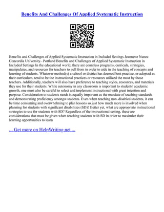 Benefits And Challenges Of Applied Systematic Instruction
Benefits and Challenges of Applied Systematic Instruction in Included Settings Jeannette Nunez
Concordia University– Portland Benefits and Challenges of Applied Systematic Instruction in
Included Settings In the educational world, there are countless programs, curricula, strategies,
manipulates, and resources for teachers to pull from in order to aide in the teaching of concepts and
learning of students. Whatever method(s) a school or district has deemed best practice, or adopted as
their curriculum, tend to be the instructional practices or resources utilized the most by those
teachers. Additionally, teachers will also have preference to teaching styles, resources, and materials
they use for their students. While autonomy in any classroom is important to students' academic
growth, one must also be careful to select and implement instructional with great intention and
purpose. Consideration to students needs is equally important as the mandate of teaching standards
and demonstrating proficiency amongst students. Even when teaching non–disabled students, it can
be time consuming and overwhelming to plan lessons so just how much more is involved when
planning for students with significant disabilities (SD)? Better yet, what are appropriate instructional
strategies to use for students with SD? Regardless of the instructional setting, these are
considerations that must be given when teaching students with SD in order to maximize their
learning opportunities to learn
... Get more on HelpWriting.net ...
 