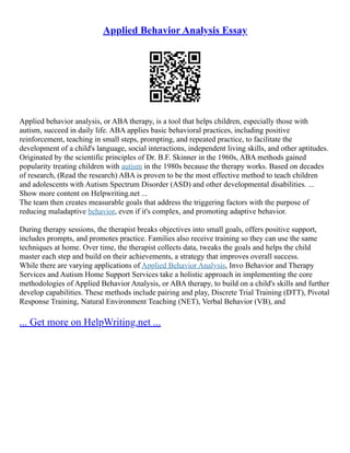 Applied Behavior Analysis Essay
Applied behavior analysis, or ABA therapy, is a tool that helps children, especially those with
autism, succeed in daily life. ABA applies basic behavioral practices, including positive
reinforcement, teaching in small steps, prompting, and repeated practice, to facilitate the
development of a child's language, social interactions, independent living skills, and other aptitudes.
Originated by the scientific principles of Dr. B.F. Skinner in the 1960s, ABA methods gained
popularity treating children with autism in the 1980s because the therapy works. Based on decades
of research, (Read the research) ABA is proven to be the most effective method to teach children
and adolescents with Autism Spectrum Disorder (ASD) and other developmental disabilities. ...
Show more content on Helpwriting.net ...
The team then creates measurable goals that address the triggering factors with the purpose of
reducing maladaptive behavior, even if it's complex, and promoting adaptive behavior.
During therapy sessions, the therapist breaks objectives into small goals, offers positive support,
includes prompts, and promotes practice. Families also receive training so they can use the same
techniques at home. Over time, the therapist collects data, tweaks the goals and helps the child
master each step and build on their achievements, a strategy that improves overall success.
While there are varying applications of Applied Behavior Analysis, Invo Behavior and Therapy
Services and Autism Home Support Services take a holistic approach in implementing the core
methodologies of Applied Behavior Analysis, or ABA therapy, to build on a child's skills and further
develop capabilities. These methods include pairing and play, Discrete Trial Training (DTT), Pivotal
Response Training, Natural Environment Teaching (NET), Verbal Behavior (VB), and
... Get more on HelpWriting.net ...
 