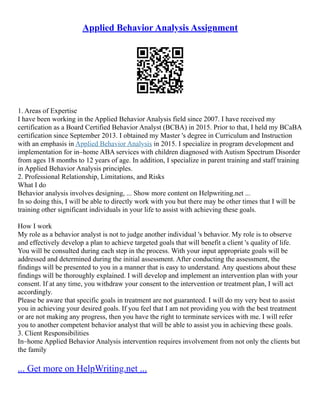 Applied Behavior Analysis Assignment
1. Areas of Expertise
I have been working in the Applied Behavior Analysis field since 2007. I have received my
certification as a Board Certified Behavior Analyst (BCBA) in 2015. Prior to that, I held my BCaBA
certification since September 2013. I obtained my Master 's degree in Curriculum and Instruction
with an emphasis in Applied Behavior Analysis in 2015. I specialize in program development and
implementation for in–home ABA services with children diagnosed with Autism Spectrum Disorder
from ages 18 months to 12 years of age. In addition, I specialize in parent training and staff training
in Applied Behavior Analysis principles.
2. Professional Relationship, Limitations, and Risks
What I do
Behavior analysis involves designing, ... Show more content on Helpwriting.net ...
In so doing this, I will be able to directly work with you but there may be other times that I will be
training other significant individuals in your life to assist with achieving these goals.
How I work
My role as a behavior analyst is not to judge another individual 's behavior. My role is to observe
and effectively develop a plan to achieve targeted goals that will benefit a client 's quality of life.
You will be consulted during each step in the process. With your input appropriate goals will be
addressed and determined during the initial assessment. After conducting the assessment, the
findings will be presented to you in a manner that is easy to understand. Any questions about these
findings will be thoroughly explained. I will develop and implement an intervention plan with your
consent. If at any time, you withdraw your consent to the intervention or treatment plan, I will act
accordingly.
Please be aware that specific goals in treatment are not guaranteed. I will do my very best to assist
you in achieving your desired goals. If you feel that I am not providing you with the best treatment
or are not making any progress, then you have the right to terminate services with me. I will refer
you to another competent behavior analyst that will be able to assist you in achieving these goals.
3. Client Responsibilities
In–home Applied Behavior Analysis intervention requires involvement from not only the clients but
the family
... Get more on HelpWriting.net ...
 