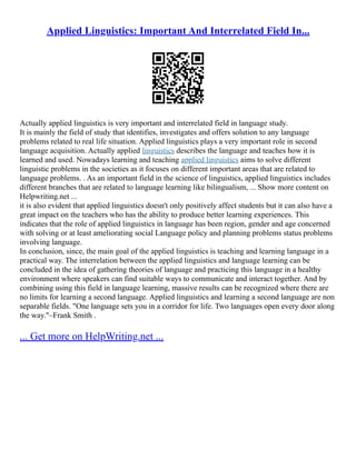 Applied Linguistics: Important And Interrelated Field In...
Actually applied linguistics is very important and interrelated field in language study.
It is mainly the field of study that identifies, investigates and offers solution to any language
problems related to real life situation. Applied linguistics plays a very important role in second
language acquisition. Actually applied linguistics describes the language and teaches how it is
learned and used. Nowadays learning and teaching applied linguistics aims to solve different
linguistic problems in the societies as it focuses on different important areas that are related to
language problems. . As an important field in the science of linguistics, applied linguistics includes
different branches that are related to language learning like bilingualism, ... Show more content on
Helpwriting.net ...
it is also evident that applied linguistics doesn't only positively affect students but it can also have a
great impact on the teachers who has the ability to produce better learning experiences. This
indicates that the role of applied linguistics in language has been region, gender and age concerned
with solving or at least ameliorating social Language policy and planning problems status problems
involving language.
In conclusion, since, the main goal of the applied linguistics is teaching and learning language in a
practical way. The interrelation between the applied linguistics and language learning can be
concluded in the idea of gathering theories of language and practicing this language in a healthy
environment where speakers can find suitable ways to communicate and interact together. And by
combining using this field in language learning, massive results can be recognized where there are
no limits for learning a second language. Applied linguistics and learning a second language are non
separable fields. "One language sets you in a corridor for life. Two languages open every door along
the way."‒Frank Smith .
... Get more on HelpWriting.net ...
 