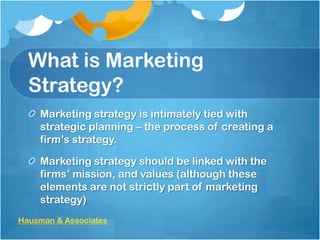 What is Marketing
Strategy?
Marketing strategy is intimately tied with
strategic planning – the process of creating a
firm’s strategy.
Marketing strategy should be linked with the
firms’ mission, and values (although these
elements are not strictly part of marketing
strategy)
Hausman & Associates

 