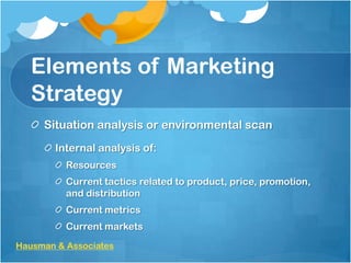 Elements of Marketing
Strategy
Situation analysis or environmental scan
Internal analysis of:
Resources
Current tactics related to product, price, promotion,
and distribution
Current metrics
Current markets
Hausman & Associates

 