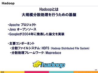 Copyright	(C)	2014	DeNA	Co.,Ltd.	All	Rights	Reserved.	
Hadoopとは
大規模分散処理を行うための基盤
Hadoop
・Apache プロジェクト
・Java オープンソース
・Googleが2004年に発表した論文を実装
・主要コンポーネント
　・分散ファイルシステム: HDFS (Hadoop Distributed File System)
　・分散処理フレームワーク: Mapreduce
169	
 