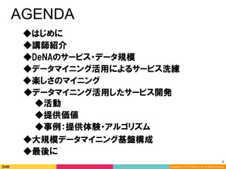 2	
Copyright (C) 2014 DeNA Co.,Ltd. All Rights Reserved.
AGENDA
◆DeNAのサービス・データ規模
◆講師紹介
◆最後に
◆大規模データマイニング基盤構成
◆楽しさのマイニング
◆データマイニング活用したサービス開発
◆データマイニング活用によるサービス洗練
◆提供価値
◆事例：提供体験・アルゴリズム
◆活動
◆はじめに
 