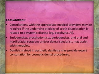 Consultations: Consultations with the appropriate medical providers may be required if the underlying etiology of tooth discoloration is related to a systemic disease (eg, porphyria, AI). Endodontists, prosthodontists, periodontists, and oral and maxillofacial surgeons and/or dental specialists may assist with therapies. Dentists trained in aesthetic dentistry may provide expert consultation for cosmetic dental procedures. 