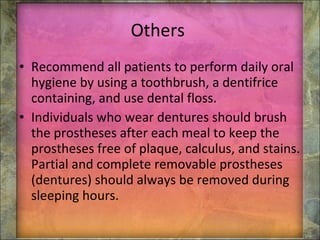 Others  Recommend all patients to perform daily oral hygiene by using a toothbrush, a dentifrice containing, and use dental floss. Individuals who wear dentures should brush the prostheses after each meal to keep the prostheses free of plaque, calculus, and stains. Partial and complete removable prostheses (dentures) should always be removed during sleeping hours. 