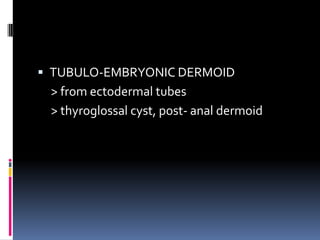  TUBULO-EMBRYONIC DERMOID
 > from ectodermal tubes
 > thyroglossal cyst, post- anal dermoid
 