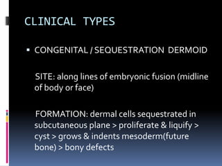 CLINICAL TYPES

 CONGENITAL / SEQUESTRATION DERMOID


 SITE: along lines of embryonic fusion (midline
 of body or face)

 FORMATION: dermal cells sequestrated in
 subcutaneous plane > proliferate & liquify >
 cyst > grows & indents mesoderm(future
 bone) > bony defects
 