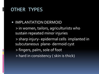 OTHER TYPES

 IMPLANTATION DERMOID
 > in women, tailors, agriculturists who
 sustain repeated minor injuries
 > sharp injury- epidermal cells implanted in
 subcutaneous plane- dermoid cyst
 > fingers, palm, sole of foot
 > hard in consistency ( skin is thick)
 