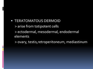  TERATOMATOUS DERMOID
 > arise from totipotent cells
 > ectodermal, mesodermal, endodermal
 elements
 > ovary, testis,retroperitoneum, mediastinum
 