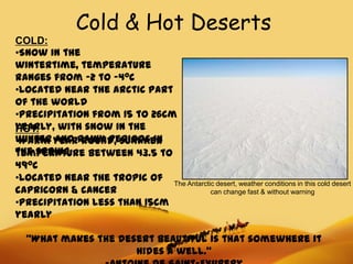 Cold & Hot Deserts
COLD:
•Snow in the
wintertime, temperature
ranges from -2 to -40C
•Located near the arctic part
of the world
•Precipitation from 15 to 26cm
yearly, with snow in the
HOT:
winter yearrainy periods in
•Warm and round, summer
the spring
temperature between 43.5 to
490C
•Located near the tropic of The Antarctic desert, weather conditions in this cold desert
capricorn & cancer                      can change fast & without warning
•Precipitation less than 15cm
yearly

  “What makes the desert beautiful is that somewhere it
                     hides a well.”
 