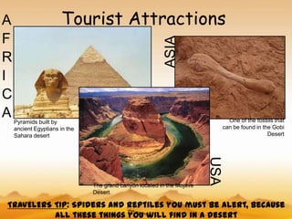 A                     Tourist Attractions
F




                                                          ASIA
R
I
C
A Pyramids built by                                                             One of the fossils that
    ancient Egyptians in the                                                  can be found in the Gobi
    Sahara desert                                                                               Desert




                                                                        USA
                               The grand canyon located in the Mojave
                               Desert

 TRAVELERS TIP: Spiders and reptiles you must be alert, because
           all these things you will find in a desert
 