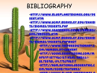 BIBLIOGRAPHY
•http://www.blueplanetbiomes.org/de
sert.htm
•http://www.ucmp.berkeley.edu/exhibi
ts/biomes/deserts.php
•http://www.seafriends.org.nz/enviro/
soil/geosoil.htm
•http://www.ucmp.berkeley.edu/exhibi
ts/biomes/deserts.php#hot
      •http://www.thefreedictionary.c
      om/Humboldt+Current
      •http://googlesightseeing.com/m
      aps?p=12774&c=&t=k&hl=en&ll=-
      22.755921,-64.775391&z=7
      •http://ngm.nationalgeographic.c
      om/ngm/0308/feature3/
 