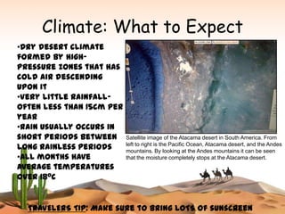 Climate: What to Expect
•Dry desert climate
formed by high-
pressure zones that has
cold air descending
upon it
•Very little rainfall-
often less than 15cm per
year
•Rain usually occurs in
short periods between      Satellite image of the Atacama desert in South America. From
long rainless periods      left to right is the Pacific Ocean, Atacama desert, and the Andes
                           mountains. By looking at the Andes mountains it can be seen
•All months have           that the moisture completely stops at the Atacama desert.
average temperatures
over 180C


  TRAVELERS TIP: Make sure to bring LOTS of sunscreen
 