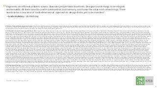 Source //@kpcb #DesignInTech
Engineers are eﬃcient problem solvers. Business people think short term. Designers want things to be elegant
and beautiful. All three need to create collaboration and harmony, and honor the value each other brings. There
needs to be a new kind of ‘multi-dimensional’ approach to design that is yet to be invented.”
—Linda Holliday / @lmholliday
2016 Design, Product and Engineering Leaders Surveyed // Alex Schleifer, Alok Damireddy, Amir Pirnia, Brandon Velestuk, Catherine Courage, Cap Watkins, Ciara Peter, David Nguyen, Ding Zhou, Frank Yoo, Ivan Bercovich, Jackie Goldberg, Jason Fischl, Jennifer Etter, Jesse Harding, Jim Fulker, Joe Xavier, Joey
Cordes, Jon Lax, Kara McCain, Josh Abrams, Kurt Varner, Larry Chen, Louise Briguglio, Marcus Hanson, Mark Bauer, Maria Latushkin, Margret Schmidt, Maria Giudice, Matt MacQueen, Megs Fulton, Mike Kruzeniski, Moxie Wanderlust, Paco Vinoly, Raphael Grignani, Randy J. Hunt, Reshma Mehta, Raylene Yung, Rich
Gioscia, Rochelle King, Rose Yao, Sash Catanzarite, Tara Larivee, Tim McCoy, Travis Roger, Vaibhav Nivargi, Wes Donohoe.
2016 #DesignInTech Survey Participants (updated March 6, 2016) // Diego Rodriguez, Roman Luba, jonah houston, John Cleere, Alok Jain, Steve Hoyt, Alan Joseph Williams, JB Chaykowsky, Dave Malouf, Reed Reibstein, Brian Fidler, Brandon E.B. Ward, Jill Imani, Keith, Victor Bercaru, Julia Stanescu, Knut Graf,
Bryan Ku, Christina Elder, John du Pre Gauntt, Jean-Paul Haire, Larissa Bemis, renée berry, Amanda Noonan, Heather King, 8 Inc., Nick Ellem, Dan Malarkey, Phil Johnston, Dolly Parikh, Jose Coronado, Imanzah Nurhidayat, Lin Wang, Nate Roberts, Justin Meyers, Michael K. Dawson, Chris Chiusano, Sean Warsaw,
Tomáš Zeman, Christine Ying, Brian Rs Ward, Kermit Stevenson, Ahmed B. Arshad, Abbas Meerani, Jeﬀrey Tjendra, Luis M. Rodriguez, Ramin, Martini, Daniel Borg, Bradley Strong, Craig Frazier, Dale Morris, Satyam Kantamneni, Kara Pastour, Bill Bulman, Brandon J. Kim, Mariano SuarezBattan, Andy McDonald, Abby
Oldham, Parag Patil, Scott Phelps, Riccie Janus, Leslie Muller, Gabriel Bertot, Tejas Bhalerao, Caswell Saunders, Karen Donoghue, Jin Ah Lee, Arianna Orland, Glen Barry, gerry blakney, Scott Poole, Bryan Sattler, Gene Moy, Hervé Collignon, Jamie Cabaccang, Rowena Westphalen, Test, German Fernandez, Henry
Hyunrok Sung, Ivan Bercovich, Helmut Ramsauer, Paolo Villacarlos, Jeﬀ Lin, Eric Park, Hans von Franz, Venky Ramachandran, Laurie Iwami, Geneviève, Pål Heick, Bobby March, yoon ho choi, Aaron Gleen, Linn Shuo-Ling Huang, Nick Lee, Harrison Telyan, Damian Borchok, Terry Tucker, Zishan Mohammad, Annie M
Hayward, Wilbert Baan, Amal Tiwari, Jan GLAS, Maria, Roland Sailer, Kapil, May O. Caballero, Volker, Soﬁa Castelli, Giovanni Luperti, Gianfranco Fagotto, Diogo Henriques, Mateo Singapore, Kleber Oliveira, Dimitrios Niavis, Malte Nuhn, Jeroen Frumau, Julian Koschwitz, Guillaume Abel, Sumana behara, Dean
Kakridas, Keri Borkowicz, Karoline K, Theophilus Thomas, Samujjal Purkayastha, Ceasar McDowell, Alberto Villarreal, Micah Walter, Jamila Breese, Massimo Curatella, Luis F Rios, James Nash, Daniel Bok-Man Ng, Matt Deming, Jeﬀ Eckman, Jeﬀ Rubingh, Gisele Kirtley, Bill Tarbell, Jason Armstrong, Aleconfa, Daniel
André Groh, AJ Kotval, Jennifer Milne, Marlen Promann, Jason Scott, Reem Gamil, John Bagby, Atin Mittra, Christianne Molina, Davide Barni, Meeta Mathur, Amit wadhe, Adam Williams, Bob Baxley, Andy VanSolkema, Charles Stromeyer Jr, Giulia Biamino, Mart Maasik, Victor Baroli, Andri Kristinsson, Jenn Kuca,
Marin Licina, Emily Chong (frog), Giulia Nicolosi, Brian Hauch, Sarah Lance, Vineet Gupta, Diana Blair, Tino Klaehne, Nelson Wah, f.milanesio, Sally D'Angelo, Vijay Balijaypalli, Nunix Wini Frentyna, Robert Gallerani, Pierre Granier, Benjamin Fels, Imran Maskatia, Andrea Osti, Amanda Marx, Jay Fichialos, Hunter
Marshall, Kirk Cornelius, Yang Dan, Olympia Datta, Michael Tinstman, Neal Osotio, Jan Sauer, Christian Talmage, Umair Khan, uzair, Andrea Trninic, Paresh Ladd, Damien Newman, Prakaash Selvaraj, Matt MacQueen, Eric Li, Sanny, Vikram Rajagopalan, Aditya, Chen Ye, Connor Lin, Cecilia Bodin, Josh Lee, Stephanie
Engle, Helen C, Kathy Li, Joan DiMicco, Jennifer Cardello, Bic, Andres, Jason Sack, Toni Sokura, Kevin Bethune, Benedikt Lehnert, Eric Johnson, Mario Delgado, Peter Cho, Chuck Liu, Don Lindsay, Daniel Chaparro, Susana R de T, ds, Tak Okamoto, Inês Bravo, Peter, RISD, Seattle, Fayssal Loussaief, Priscilla Leung,
James Nash, Gianfranco, martand, Patañjali Chary, Federico Carlini, Bryan Ku, vandy meares, lin wang, Ramin, Giovanni Magnani, Andreas Andreopoulos, Aniruddha Kadam, Jose Coronado, Edward J. Achtner, Fayaz Ashraf, Cristobal Alvarez, Sandi Harrison, BC Krishna, lgalli, Genesse Rosal, Tao, Addy, Jose
Fernandez, Marco Huerta, jeﬀrey m., Caswell Saunders, Kartik Poria, SK, David Mountain, Jason Prunty, Anonymous, Cuco Vega, Federico Hernandez-R, Ryan MacLean, Michelle Arrieta, Hrag Nassanian, Ángel Romero, Shawn Berven, Nick Lee, Matt MacQueen, Justin Meyers, Chris Baier, Roberto Manzari,
Humberto Sacco, Roland Sailer, alex, Michael Mallari, Samira Rahimi, KC Chan-Herur, Dr Aseel Bin Sawad, Ali Sarwat Hussain, Alberto Escarlate, J.B. Chaykowsky, Dave Schlafman, Elizabeth Eadie, Kovacs LLC, F.F, Stuart Griﬃths, Annu, Michael Flynn, Nathaniel Axios, Simon O', Alma Hoﬀmann, Leslie Muller, Todd
Wood, Boy, Jake Mendel, Jonathan Arena, Xinzhi Jiao, Pete, Pjog, mehdizare, Enrique Von Rohr, Vinay Rao, Ryan Mather, annymous, Ayan, Vivek Mohan, AJ Kotval, Emma Crowe, Richard Stewart, Guy, german fernandez, Vincent Hiroz, May O. Caballero, Lara Hanlon, Hamidreza YADEGARI, Sara, Dano, Shweta
Chaudhary, Shu Lai, Pénélope RM, Miraze, Marita Sorsamäki, Tim Heiler, Troels Nørlem, Prasanna Reddy, Michele, John Cleere, outsa, Goril, Stefan Liute, Radu Dandu, Giuseppe Magnani, İrem Küçükali, Bi, Ali Khan, Ning, Alfonso Tambunan, Rie Norregaard, Agnese I, Anthony D'Ugo, Vincent Garcia, Tom Berno,
Daniel Braun, Koichiro Eto, Nicolas, Kristen Spilman, @chadengle, George Arriola, Van Rais, Srinivasan, Paul Pinard, guillaume, Missy Kelley, Moaaz, Josh Stein, Kel, @stooodley, Jenny Gyllander, Scott Phelps, Justin Calles, Raghav, Michael Owens, Andrea, Vijay Patel, Charles Windlin, Linda R. Moss, Paul Yarin, Ryan
Phillips, mark, Jim Hanley, Ian, your mom, Zoe, Vikram Rajagopalan, George, Valeska O'Leary, Carissa Chan, DOPESAUCE, Jasper Liu, Justin Gignac, Dennis Rosenfeld, interesting survey, Satyam Kantamneni, David Kong, Mariano SuarezBattan, Henry Mbayen, Lorenzo Wood, Marek Pawlowski, Iñaki Remiro, Anders
Hansen, AYSENAZ, Nijomi, Jeremy Johnson, Jarquin Miguel, Chris R, Angelia, Dorelle Rabinowitz, james ennis, Juan Carlos Gavino, KG, Robson P. Mendonça, vivia liu, Kharis O'Connell, K. Andras, Akriti Vora, Jeﬀ Groves, linlin pan, Ben Smith, Brian Beaver, Stefano Boscutti, Jae Um, Ben Bird, Imran, Rivo, Samujjal
Purkayastha, Michele Salmi, Inés Peláez, Amit Richard, Tulus, Tim P. McCollum, Bryan Sattler, Eric Whewell, Jorge, MV, ticaro, Youngkwang Cho, Reiko Morrison, Shane Morgenstern, Asis Panda, Isaac, Ikky, Juan wendeus, Allen Smith, Jorge jimenez, Charles Jok, Gardenia Flores, ande la monica, Richard Morin, yara
khoury, consumer 143,362,977, Ashish Sharma, Bruno Duarte, ok, alexandra araujo, Elio Cicala, John W. Hart, John Scheers, Casey, Charles H Warren, Velda Foster, Aaron Powers, Christopher tumaghap, Mei, Frances Soong, Ryan Stacy, Lisa Aufox, Jennifer Wibowo, Shirley Wu, Sanny, Sarah Wohl, John Ferrigan,
Mikael Kristianslund, Hi, Nick Shank, Brandon Brown, Mitchell Bernstein, Ingrid Lange, RISD, Benjamin Vimont, Fran Motta, Nikia Hill, Cory Maryott, Linn Shuo-Ling Huang, Burin Asavesna, Matt C, Greg More, Ty Hatch, Terry Tucker, Adam Chaloeicheep, Maria Matveeva, Nick Wittwer, Carlos Muñoz, Mayank Khanna,
Kurt Pelzer, Marina Kong, Alexander Tran, Vanika Nain, Kemal Akbay, anonymous, Joel Aguero, Andy Lin, Julian 2o5 Keefe, Nathan Garvie, T, Paul Bouisset, Kit Grose, Adarsh Moda, Ben Ginger, Nate Navasca, Marten Kuipers, Rebecca Torbochkin, Jocelyn Lui, Emanuele Bianchi, Gloria Chua, Orlando, Aj, Maheen
Sohail, Stefania, Luis Frias, Dani Nordin, Mohit, Alberto Moro, Xanat Vargas Meza, Chris LaRoche, Msr, Chuck Ruud, Kebei Li, Johanna Evans, Julia Solano, Aaron Brako, Esben Gimbel, Michael Brooks, Andrea, Fust, Alison Austin, John von Buelow, Martin Lopez Diaz, Jr., John Bagby, Juliette Weiss, Connor Lin, Scott
McManigal, Jye, Matt Saﬁan, Swapnil, Vedashree Bankar, Fazal Ahmed, Anshul Singh, Stacy Chiou (RISD), Sarah Wedge, Michele Clarke, Jerry
2015 Design Leaders Surveyed // Clare Corthell, Deena Rosen, Parul Vora, Analia Ibargoyen, Jennifer Etter, Sarah Alpern, Kaaren Hanson, Fernanda Viegas, Kristy Tillman, Valerie Casey, Angel Steger, Karin Fong, Dawn Danby, Tina Roth Eisenberg, Jules Pieri, Sally Carson, Megs Fulton, Kegan Schouwenburg, Maria
Giudice, Lindsay Mindler, Sarah M Oppelt, Candice Tse, Catherine Courage, Juliana Rotich, Tina Roth Eisenberg, Margret Schmidt, Helen Walters, Jeniece Primus, Nancy Duarte, Rochelle King, Cat Noone, Scott Dadich, John Maeda, David Schultz, Matias Duarte, Morgan Knutson, Alex Tam, Diogenes Brito, Dave
Evans, Etan Lightstone, Peter Cho, Gentry Underwood, Dave Young, Johnnie Manzari, Marcos Ojeda, Ian Storm Taylor, Dan Harrelson, Tad Toulis, Max Gunawan, Doug VanderMolen, Chris Robinson, Randy J. Hunt, Dantley Davis, Chris Moeller, Jason Mayden, Joe Gebbia, Brian Schmitt, Mark Bauer, Damian Madray,
Sean McLeary, Darren Chan, Jesse Harding, John Cary, Ethan Bodnar, Harold Hambrose, Wesley Yun, Rich Gioscia, Randall Hom, Uday Gajendar, Matthew Beebe, Dave Lippman, Jesse Pollak, Martin Wattenberg, Ronald Ro, Phil Gilbert, Andrew Hessel, David Dat Nguyen, Moses Ting, Jonathan Chen, Ivan Bercovich,
Harper Reed, Kelly Sutton, Alessandro Sabatelli, Raphael Schaad, Donnie Dinch, Tim McCoy, Sash Catanzarite, Matt MacQueen, Marcos Weskamp, Ethan Trask, Bob Baxley, Justin Maxwell, Jonathan Lieberman, Mark Kawano, Tyler Murphy, Cap Watkins, Gilles Poupardin, Dominique Leca, Mike Davidson, Osandi,
Scott Belsky, Michael Owens, Andrew Crow, Doug Evans, Sahil Lavingia, Brian C. McDonald, Stefan Klocek, Koen Bok, Raghava KK, Brandon Velestuk
48
“
 