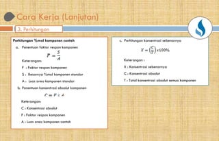 3. Perhitungan
Perhitungan %mol komponen contoh
a. Penentuan faktor respon komponen
Keterangan:
F : Faktor respon komponen
S : Besarnya %mol komponen standar
A : Luas area komponen standar
b. Penentuan konsentrasi absolut komponen
Keterangan:
C : Konsentrasi absolut
F : Faktor respon komponen
A : Luas area komponen contoh
Cara Kerja (Lanjutan)
c. Perhitungan konsentrasi sebenarnya
Keterangan :
X : Konsentrasi sebenarnya
C : Konsentrasi absolut
T : Total konsentrasi absolut semua komponen
 