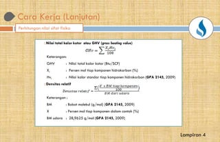 Cara Kerja (Lanjutan)
Nilai total kalor kotor atau GHV (gross heating value
Keterangan:
GHV : Nilai total kalor kotor (Btu/SCF)
Xi : Persen mol tiap komponen hidrokarbon (%)
Hvi : Nilai kalor standar tiap komponen hidrokarbon (
Densitas relatif
Keterangan :
BM : Bobot molekul (g/mol) (GPA 2145
X : Persen mol tiap komponen dalam contoh (%)
BM udara : 28,9625 g/mol (GPA 2145
Perhitungan nilai sifat fisika
gross heating value)
kotor (Btu/SCF)
mol tiap komponen hidrokarbon (%)
kalor standar tiap komponen hidrokarbon (GPA 2145, 2009)
GPA 2145, 2009)
Persen mol tiap komponen dalam contoh (%)
GPA 2145, 2009)
Lampiran 4
 