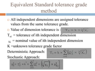 Equivalent Standard tolerance grade
method
 All independent dimensions are assigned tolerance
values from the same tolerance grade.
 Value of dimension tolerance is :
Txi = tolerance of ith independent dimension
Xi = nominal value of ith independent dimension
K =unknown tolerance grade factor
Deterministic Approach:
Stochastic Approach:
 