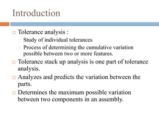 Introduction
 Tolerance analysis :
Study of individual tolerances
Process of determining the cumulative variation
possible between two or more features.
 Tolerance stack up analysis is one part of tolerance
analysis.
 Analyzes and predicts the variation between the
parts.
 Determines the maximum possible variation
between two components in an assembly.
 