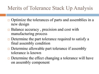 Merits of Tolerance Stack Up Analysis
 Optimize the tolerances of parts and assemblies in a
new design
 Balance accuracy , precision and cost with
manufacturing process
 Determine the part tolerance required to satisfy a
final assembly condition
 Determine allowable part tolerance if assembly
tolerance is known
 Determine the effect changing a tolerance will have
on assembly component
 