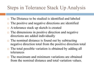 Steps in Tolerance Stack Up Analysis
 The Distance to be studied is identified and labeled
 The positive and negative directions are identified
 A tolerance stack up sketch is created
 The dimensions in positive direction and negative
directions are added individually
 The nominal distance is found out by subtracting
negative direction total from the positive direction total
 The total possible variation is obtained by adding all
tolerances
 The maximum and minimum variations are obtained
from the nominal distance and total variation values.
 