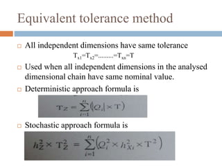 Equivalent tolerance method
 All independent dimensions have same tolerance
Tx1=Tx2=.........=Txn=T
 Used when all independent dimensions in the analysed
dimensional chain have same nominal value.
 Deterministic approach formula is
 Stochastic approach formula is
 