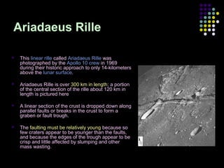 Ariadaeus Rille


This linear rille called Ariadaeus Rille was
photographed by the Apollo 10 crew in 1969
during their historic approach to only 14-kilometers
above the lunar surface.



Ariadaeus Rille is over 300 km in length; a portion
of the central section of the rille about 120 km in
length is pictured here



A linear section of the crust is dropped down along
parallel faults or breaks in the crust to form a
graben or fault trough.



The faulting must be relatively young because so
few craters appear to be younger than the faults,
and because the edges of the trough appear to be
crisp and little affected by slumping and other
mass wasting.

 