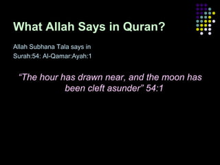 What Allah Says in Quran?
Allah Subhana Tala says in
Surah:54: Al-Qamar:Ayah:1

“The hour has drawn near, and the moon has
been cleft asunder” 54:1

 