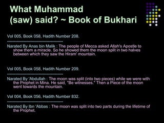 What Muhammad
(saw) said? ~ Book of Bukhari
Vol 005, Book 058, Hadith Number 208.
----------------------------------------Narated By Anas bin Malik : The people of Mecca asked Allah's Apostle to
show them a miracle. So he showed them the moon split in two halves
between which they saw the Hiram' mountain.

Vol 005, Book 058, Hadith Number 209.
----------------------------------------Narated By 'Abdullah : The moon was split (into two pieces) while we were with
the Prophet in Mina. He said, "Be witnesses." Then a Piece of the moon
went towards the mountain.
Vol 004, Book 056, Hadith Number 832.
----------------------------------------Narated By Ibn 'Abbas : The moon was split into two parts during the lifetime of
the Prophet.

 