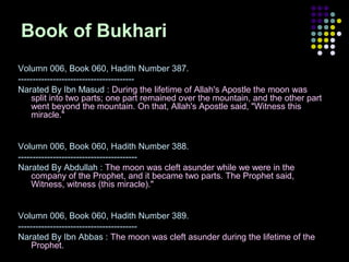 Book of Bukhari
Volumn 006, Book 060, Hadith Number 387.
---------------------------------------Narated By Ibn Masud : During the lifetime of Allah's Apostle the moon was
split into two parts; one part remained over the mountain, and the other part
went beyond the mountain. On that, Allah's Apostle said, "Witness this
miracle."

Volumn 006, Book 060, Hadith Number 388.
----------------------------------------Narated By Abdullah : The moon was cleft asunder while we were in the
company of the Prophet, and it became two parts. The Prophet said,
Witness, witness (this miracle)."

Volumn 006, Book 060, Hadith Number 389.
----------------------------------------Narated By Ibn Abbas : The moon was cleft asunder during the lifetime of the
Prophet.

 