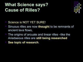 What Science says?
Cause of Rilles?







Science is NOT YET SURE!
Sinuous rilles are now thought to be remnants of
ancient lava flows,
The origins of arcuate and linear rilles –like the
Ariadaeous rilles are still being researched
See topic of research.

 