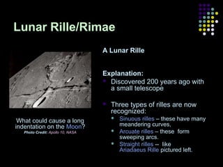 Lunar Rille/Rimae
A Lunar Rille
Explanation:
 Discovered 200 years ago with
a small telescope


What could cause a long
indentation on the Moon?
Photo Credit: Apollo 10, NASA

Three types of rilles are now
recognized:




Sinuous rilles – these have many
meandering curves,
Arcuate rilles – these form
sweeping arcs.
Straight rilles -- like
Ariadaeus Rille pictured left.

 