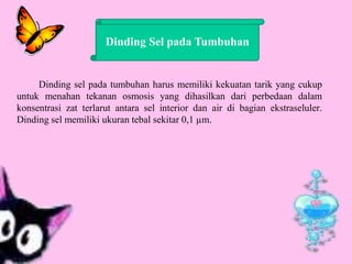 Dinding sel pada tumbuhan harus memiliki kekuatan tarik yang cukup
untuk menahan tekanan osmosis yang dihasilkan dari perbedaan dalam
konsentrasi zat terlarut antara sel interior dan air di bagian ekstraseluler.
Dinding sel memiliki ukuran tebal sekitar 0,1 µm.
Dinding Sel pada Tumbuhan
 