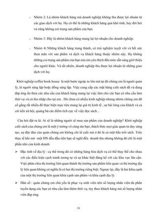 24
o Nhóm 2: Là nhóm khách hàng mà doanh nghiệp không thu được lợi nhuân từ
các giao dịch với họ. Họ có thể là những khách hàng quá khó tính, hay đòi hỏi
và cũng không coi trọng sản phẩm của bạn.
o Nhóm 3: Đây là nhóm khách hàng mang lại lợi nhuận cho doanh nghiệp.
o Nhóm 4: Những khách hàng trung thành, có trải nghiệm tuyệt vời và hết sức
thoả mãn với sản phẩm và dịch vụ khách hàng thuộc nhóm này. Họ không
những coi trọng sản phẩm của bạn mà còn yêu thích đến mức sẵn sàng giới thiệu
cho người khác. Và tất nhiên, doanh nghiệp thu được lợi nhuận từ những giao
dịch với họ.
Khởi nghiệp coffee book house là một bước ngoặc to lớn mà tại đó chúng em là người quản
lý, là người sáng lập hoặc đồng sáng lập. Việc cung cấp các mặt hàng cafe sách đã và đang
đáp ứng ổn thỏa các nhu cầu của khách hàng mang lại việc làm cho các bạn có nhu cầu làm
thời vụ và cả thu nhập cho tụi em . Dù chưa có nhiều kinh nghiệp nhưng nhóm chúng em đã
cố gắng rất nhiều để thực hiện mục tiêu mang lại giá trị kinh tế , sự hài lòng của khách và cả
cải tiến xã hội, quảng bá các điểm tích cực về việc đọc sách...
Câu hỏi đặt ra là: Ai sẽ là những người sẽ mua sản phẩm của doanh nghiệp? Khởi nghiệp
cafe sách của chúng em là một ý tưởng vô cùng táo bạo, thách thức mọi giác quan tư duy sáng
tạo, sự độc đáo của quán chúng em không chỉ là cafe mà ở đó là cả một bầu trời sách. Trên
thực tế khi mở một DN đều đầu tiên bạn sẽ nghĩ đến doanh thu nhưng không đó chỉ là một
phần nhỏ của kinh doanh.
➢ Đặc tính về địa lý : cụ thể trong đó có những hàng hóa dịch vụ có thể thay thế cho nhau
với các điều kiện cạch tranh tương tự và sự khác biệt đáng kể với các khu vực lân cận.
Việc phân chia thị trường liên quan thành thị trường sản phẩm liên quan và thị trường địa
lý liên quan không có nghĩa là có hai thị trường riêng biệt. Ngược lại, đây là hai khía cạnh
của một thị trường liên quan khía cạnh sản phẩm và khía cạnh địa lý.
➢ Dân số : quán chúng em chủ yếu là phục vụ sinh viên nên số lượng nhân viên đa phần
tuyển dụng các bạn có nhu cầu làm thêm thời vụ, tùy theo khách hàng mà số lượng nhân
viên đáp ứng.
 