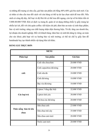 28
và những đối tượng có nhu cầu, giá bán sản phẩm chỉ bằng 40%-60% giá bìa sách mới. Các
cá nhân có nhu cầu trao đổi sách với cửa hàng có thể tự do lựa chọn sách để trao đổi. Nếu
sách có cùng độ dày, thể loại và độ Hot thì có thể trao đổi ngang, còn lại sẽ bù thêm tiền từ
5.000-40.000 VNĐ. Khi có dịch vụ mang đi, quán sẽ sử dụng những chiếc ly giấy mang lại
nhiều lợi ích, đối với chủ quán coffee: tiết kiệm chi phí; đảm bảo an toàn vệ sinh thực phẩm;
bảo vệ môi trường; nâng cao chất lượng nhận diện thương hiệu. Từ đó, tăng cao doanh thu,
lợi nhuận cho doanh nghiệp. Đối với khách hàng: đảm bảo vệ sinh khi dùng ly riêng; an toàn
cho sức khoẻ; phù hợp với xu hướng bảo vệ môi trường; có thể tái chế ly giấy làm đồ
handmade hay tạo thành nhiều vật dụng hữu ích khác.
BẢNG GIÁ THỰC ĐƠN
MENU
Phân loại Sản phẩm Giá bán
cafe
Cafe sữa chocolate 28.000 VNĐ
Cafe capuchino đá/nóng 28.000 VNĐ
Cafe sữa đá 18.000 VNĐ
Cafe đá/nóng 18.000 VNĐ
Bạc xíu đá/nóng 18.000 VNĐ
Các loại trà
Lipton 3 tầng đặc biệt 32.000 VNĐ
Lipton tình yêu 30.000 VNĐ
Trà hoa cúc đá/nóng 20.000 VNĐ
Thức uống làm từ sữa
chua
Sữa chua cafe 23.000 VNĐ
Sữa chua trái cây 35.000 VNĐ
Sữa chua cam tươi 28.000 VNĐ
Nước cam tươi 28.000 VNĐ
 