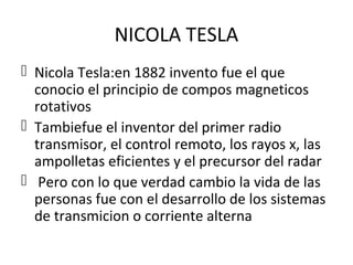 NICOLA TESLA
 Nicola Tesla:en 1882 invento fue el que
conocio el principio de compos magneticos
rotativos
 Tambiefue el inventor del primer radio
transmisor, el control remoto, los rayos x, las
ampolletas eficientes y el precursor del radar
 Pero con lo que verdad cambio la vida de las
personas fue con el desarrollo de los sistemas
de transmicion o corriente alterna
 