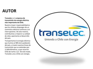 AUTOR
Transelec es la empresa de 
transmisión de energía eléctrica 
más importante de Chile.
Nuestra mayor responsabilidad es
que los chilenos dispongan de un
suministro eléctrico continuo y sin
interrupciones. De esta manera,
contribuimos a mejorar su calidad
de vida y aportamos al desarrollo
del país.
Transportamos la energía eléctrica
que ilumina al 98% de la población
del país, a través nuestras líneas de
transmisión que se extienden por
3.168 kilómetros, y que recorren
Chile de norte a sur. De este modo,
Transelec une a Chile con energía.
 