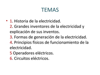 TEMAS
• 1. Historia de la electricidad.
2. Grandes inventores de la electricidad y
explicación de sus inventos.
3. Formas de generación de la electricidad.
4. Principios físicos de funcionamiento de la
electricidad.
5 Operadores eléctricos.
6. Circuitos eléctricos.
 