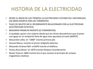 HISTORIA DE LA ELECTRICIDAD
o DESDE EL INIDIO DE LOS TIEMPOS LA ELECTRICIDAD A ESTADO EN L NATURALEZA
UN GRAN EJEMPLO SON LAS TORMENTAS.
o TALES DE MILETO ISO EL DECBRIMIENTO RELACIONADO CON LA ELECTRICIDAD
(ELECTRICIDAD ESTATICA).
o BENJAMIN FRANKLIN INVENTO (EL PARARRAYOS)
o A ayudado a guiar a los viajeros desde que los chinos descubrieron que al poner
una aguja en un recipiente lleno de agua este apuntaría al norte (NORTE)
o Alessandro volta: en “1800” invento primera pila
o Samuel Morse :invento el primer telégrafo eléctrico
o Alexander Graham Bell: en1876 invento el teléfono
o Tomas Alva Edison: en 1879 invento lámpara incandescente
o Nicola Tesla:en 1882 invento fue el que conocio el principio de compos
magneticos rotativos
 