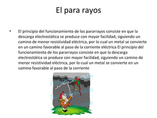 El para rayos
• El principio del funcionamiento de los pararrayos consiste en que la
descarga electrostática se produce con mayor facilidad, siguiendo un
camino de menor resistividad eléctrica, por lo cual un metal se convierte
en un camino favorable al paso de la corriente eléctrica El principio del
funcionamiento de los pararrayos consiste en que la descarga
electrostática se produce con mayor facilidad, siguiendo un camino de
menor resistividad eléctrica, por lo cual un metal se convierte en un
camino favorable al paso de la corriente
 