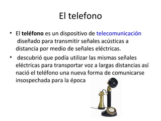 El telefono
• El teléfono es un dispositivo de telecomunicación
diseñado para transmitir señales acústicas a
distancia por medio de señales eléctricas.
• descubrió que podía utilizar las mismas señales
eléctricas para transportar voz a largas distancias así
nació el teléfono una nueva forma de comunicarse
insospechada para la época
 