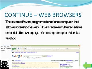 CONTINUE – WEB BROWSERS These are software programs stored on a computer that allows access to the web.  It will receive multimedia files embedded in a web page.  An example may be Mozilla Firefox. The browser – that is, Mozilla Firefox 