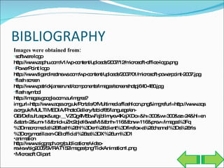 BIBLIOGRAPHY Images were obtained from: software logo http://www.zaphu.com/v1/wp-content/uploads/2007/12/microsoft-office-logo.png PowerPoint logo http://www.tigerdirectnews.com/wp-content/uploads/2007/01/microsoft-powerpoint-2007.jpg flash screen http://www.patrickjansen.net/components/images/screenshotpj640-480.jpg flash symbol http://images.google.com.au/imgres?imgurl=http://www.aqsa.org.uk/Portals/0/Multimedia/flashIcon.png&imgrefurl=http://www.aqsa.org.uk/MULTIMEDIA/PhotoGallery/tabid/85/language/en-GB/Default.aspx&usg=__VZQg4M5bwFajbIIrnyev4KajXDo=&h=300&w=300&sz=24&hl=en&start=2&um=1&tbnid=uZrc2qle16wasM:&tbnh=116&tbnw=116&prev=/images%3Fq%3Dmacromedia%2Bflash%26hl%3Den%26client%3Dfirefox-a%26channel%3Ds%26rls%3Dorg.mozilla:en-GB:official%26sa%3DX%26um%3D1 animation http://www.siggraph.org/publications/video-review/sig2005/SVRAT152Images/png/TickAnimation1.png Microsoft Clipart 